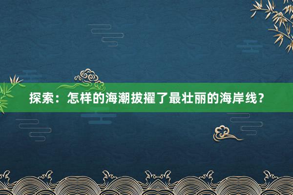 探索：怎样的海潮拔擢了最壮丽的海岸线？